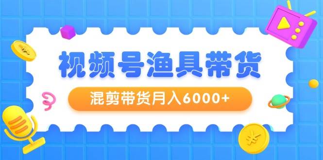 视频号渔具带货，混剪带货月入6000+，起号剪辑选品带货网创吧-网创项目资源站-副业项目-创业项目-搞钱项目网创吧