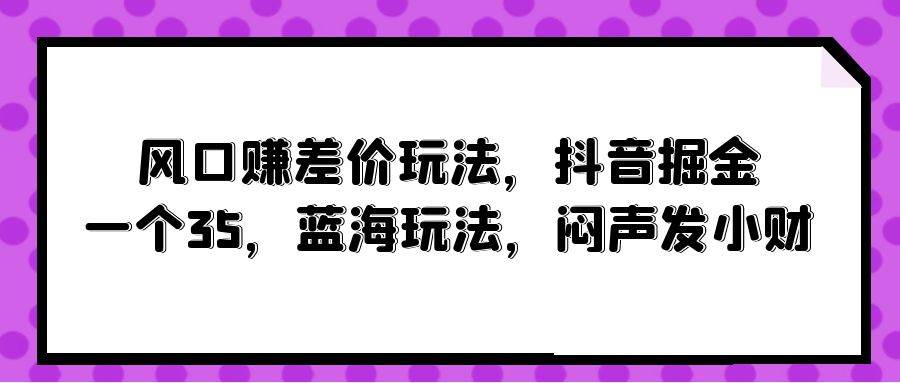 风口赚差价玩法，抖音掘金，一个35，蓝海玩法，闷声发小财网创吧-网创项目资源站-副业项目-创业项目-搞钱项目网创吧