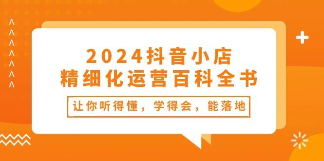 2024抖音小店-精细化运营百科全书：让你听得懂，学得会，能落地（34节课）网创吧-网创项目资源站-副业项目-创业项目-搞钱项目网创吧