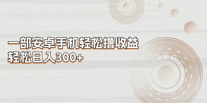 一部安卓手机轻松撸收益，轻松日入300+网创吧-网创项目资源站-副业项目-创业项目-搞钱项目网创吧